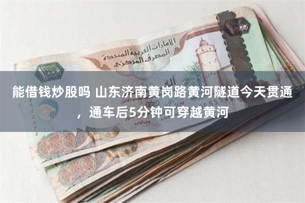 能借钱炒股吗 山东济南黄岗路黄河隧道今天贯通，通车后5分钟可穿越黄河