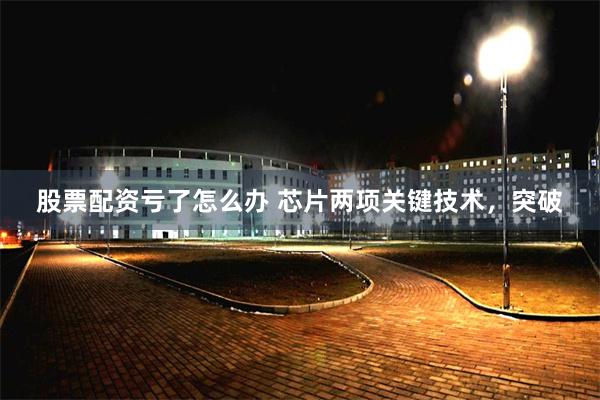 股票配资亏了怎么办 芯片两项关键技术，突破