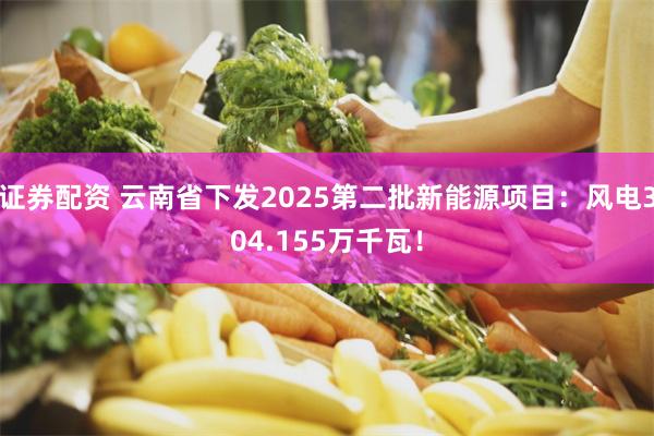 证券配资 云南省下发2025第二批新能源项目：风电304.155万千瓦！