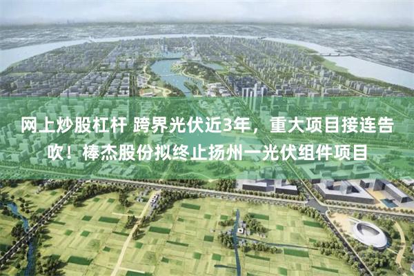 网上炒股杠杆 跨界光伏近3年，重大项目接连告吹！棒杰股份拟终止扬州一光伏组件项目