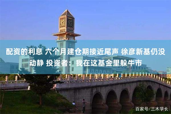 配资的利息 六个月建仓期接近尾声 徐彦新基仍没动静 投资者：我在这基金里躲牛市