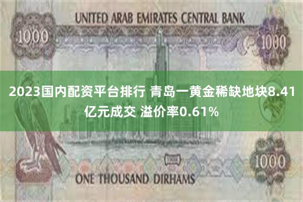 2023国内配资平台排行 青岛一黄金稀缺地块8.41亿元成交 溢价率0.61%