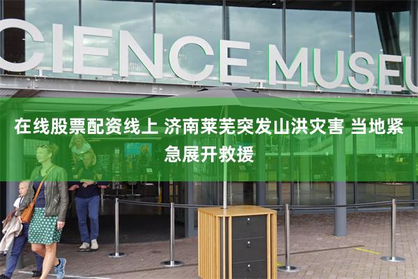 在线股票配资线上 济南莱芜突发山洪灾害 当地紧急展开救援