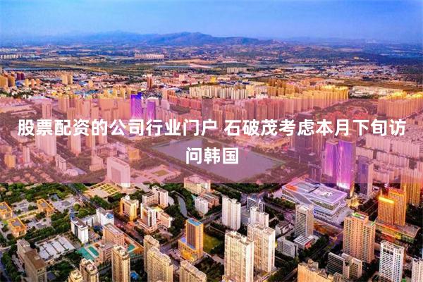 股票配资的公司行业门户 石破茂考虑本月下旬访问韩国