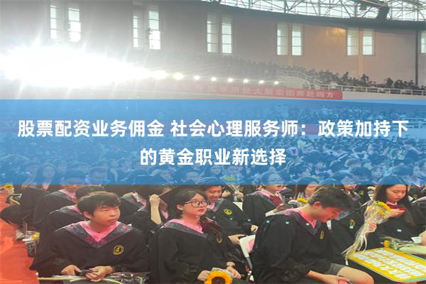 股票配资业务佣金 社会心理服务师：政策加持下的黄金职业新选择